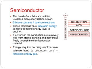 Semiconductor
 The heart of a solid-state rectifier,
usually a piece of crystalline silicon.
 Silicone contains 4 valence electrons.
 These electrons must lose/gain energy
to move from one energy level to
another.
 Electrons in the conduction are relatively
free from atomic bonding and may move
freely through the semiconductor
material.
 Energy required to bring electron from
valence band to conduction band –
forbidden energy gap.
CONDUCTION
BAND
VALENCE BAND
FORBIDDEN GAP
E
L
E
C
T
R
O
N
E
N
E
R
G
Y
 