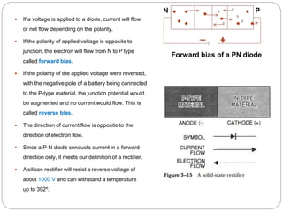  If a voltage is applied to a diode, current will flow
or not flow depending on the polarity.
 If the polarity of applied voltage is opposite to
junction, the electron will flow from N to P type
called forward bias.
 If the polarity of the applied voltage were reversed,
with the negative pole of a battery being connected
to the P-type material, the junction potential would
be augmented and no current would flow. This is
called reverse bias.
 The direction of current flow is opposite to the
direction of electron flow.
 Since a P-N diode conducts current in a forward
direction only, it meets our definition of a rectifier.
 A silicon rectifier will resist a reverse voltage of
about 1000 V and can withstand a temperature
up to 392⁰.
N P
Forward bias of a PN diode
 