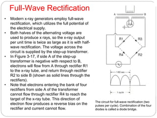 Full-Wave Rectification
• Modern x-ray generators employ full-wave
rectification, which utilizes the full potential of
the electrical supply.
• Both halves of the alternating voltage are
used to produce x rays, so the x-ray output
per unit time is twice as large as it is with half-
wave rectification. The voltage across the
circuit is supplied by the step-up transformer.
• In Figure 3-17, if side A of the step-up
transformer is negative with respect to B,
electrons will flow from A through rectifier R1
to the x-ray tube, and return through rectifier
R2 to side B (shown as solid lines through the
rectifiers).
• Note that electrons entering the bank of four
rectifiers from side A of the transformer
cannot flow through rectifier R4 to reach the
target of the x-ray tube. This direction of
electron flow produces a reverse bias on the
rectifier and current cannot flow.
The circuit for full-wave rectification (two
pulses per cycle). Combination of the four
diodes is called a diode bridge.
 