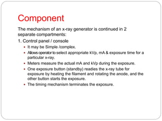 Component
The mechanism of an x-ray generator is continued in 2
separate compartments:
1. Control panel / console
 It may be Simple /complex.
 Allows operatorto select appropriate kVp, mA & exposure time for a
particular x-ray.
 Meters measure the actual mA and kVp during the exposure.
 One exposure button (standby) readies the x-ray tube for
exposure by heating the filament and rotating the anode, and the
other button starts the exposure.
 The timing mechanism terminates the exposure.
 