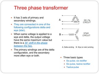 Three phase transformer
 It has 3 sets of primary and
secondary windings.
 They are connected in one of the
following configurations delta and
wye (star).
 When same voltage is applied to a
wye and delta, the output voltage
have the same maximum value but
there is a 30˚ shift in the phase
between the two.
 The primary windings are of the delta
configuration, and the secondary
more often wye or both.
 Three basic types
 Six pulse, six rectifier
 Six pulse, twelve rectifier
 Twelve pulse
A. Delta winding B. Wye (or star) winding
 