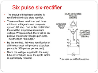 Six pulse six-rectifier
 The output of secondary winding is
rectified with 6 solid state rectifier.
 There are three maximum and three
minimum voltages in one complete
cycle (1/60 sec). Due to this rectification
there will be six positive maximum
voltage. When rectified, there will be six
positive maximum voltages per cycle.
Thus the term "six pulse.“
 By this method, full-wave rectification of
all three phases will produce six pulses
per cycle (360 pulses per second).
 Since the voltage supplied to the x-ray
tube never falls to zero, the ripple factor
is significantly reduced. A six-pulse six-rectifier transformer
 