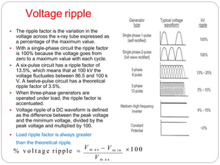 Voltage ripple
 The ripple factor is the variation in the
voltage across the x-ray tube expressed as
a percentage of the maximum value.
 With a single-phase circuit the ripple factor
is 100% because the voltage goes from
zero to a maximum value with each cycle.
 A six-pulse circuit has a ripple factor of
13.5%, which means that at 100 kV the
voltage fluctuates between 86.5 and 100 k
V. A twelve-pulse circuit has a theoretical
ripple factor of 3.5%.
 When three-phase generators are
operated under load, the ripple factor is
accentuated.
 Voltage ripple of a DC waveform is defined
as the difference between the peak voltage
and the minimum voltage, divided by the
peak voltage and multiplied by 100.
 Load ripple factor is always greater
than the theoretical ripple.
 1 0 0
V m a x
 V m in
% v o l t a g e ripple 
V m a x
 