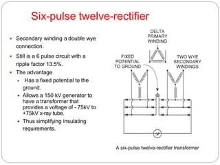 Six-pulse twelve-rectifier
 Secondary winding a double wye
connection.
 Still is a 6 pulse circuit with a
ripple factor 13.5%.
 The advantage
 Has a fixed potential to the
ground.
 Allows a 150 kV generator to
have a transformer that
provides a voltage of - 75kV to
+75kV x-ray tube.
 Thus simplifying insulating
requirements.
A six-pulse twelve-rectifier transformer
 