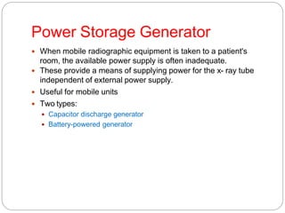 Power Storage Generator
 When mobile radiographic equipment is taken to a patient's
room, the available power supply is often inadequate.
 These provide a means of supplying power for the x- ray tube
independent of external power supply.
 Useful for mobile units
 Two types:
 Capacitor discharge generator
 Battery-powered generator
 