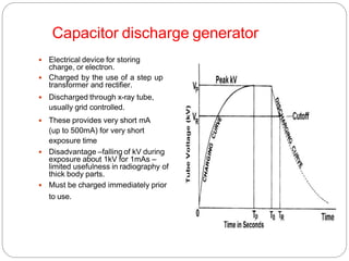 Capacitor discharge generator
 Electrical device for storing
charge, or electron.
 Charged by the use of a step up
transformer and rectifier.
 Discharged through x-ray tube,
usually grid controlled.
 These provides very short mA
(up to 500mA) for very short
exposure time
 Disadvantage –falling of kV during
exposure about 1kV for 1mAs –
limited usefulness in radiography of
thick body parts.
 Must be charged immediately prior
to use.
 