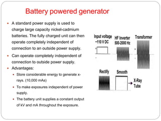 Battery powered generator
 A standard power supply is used to
charge large capacity nickel-cadmium
batteries. The fully charged unit can then
operate completely independent of
connection to an outside power supply.
 Can operate completely independent of
connection to outside power supply.
 Advantages:
 Store considerable energy to generate x-
rays. (10,000 mAs)
 To make exposures independent of power
supply.
 The battery unit supplies a constant output
of kV and mA throughout the exposure.
 