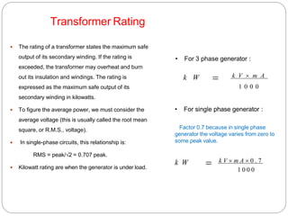 Transformer Rating
 The rating of a transformer states the maximum safe
output of its secondary winding. If the rating is
exceeded, the transformer may overheat and burn
out its insulation and windings. The rating is
expressed as the maximum safe output of its
secondary winding in kilowatts.
 To figure the average power, we must consider the
average voltage (this is usually called the root mean
square, or R.M.S., voltage).
 In single-phase circuits, this relationship is:
RMS = peak/√2 = 0.707 peak.
 Kilowatt rating are when the generator is under load.
• For 3 phase generator :
k W  k V  m A
1 0 0 0
• For single phase generator :
Factor 0.7 because in single phase
generator the voltage varies from zero to
some peak value.
k W  k V  m A  0 . 7
1 0 0 0
 