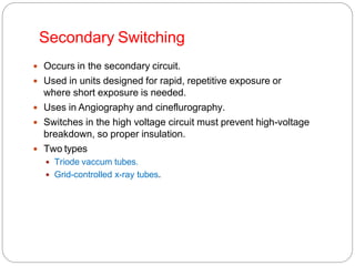 Secondary Switching
 Occurs in the secondary circuit.
 Used in units designed for rapid, repetitive exposure or
where short exposure is needed.
 Uses in Angiography and cineflurography.
 Switches in the high voltage circuit must prevent high-voltage
breakdown, so proper insulation.
 Two types
 Triode vaccum tubes.
 Grid-controlled x-ray tubes.
 