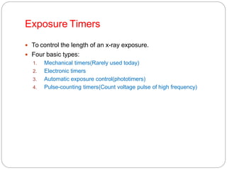 Exposure Timers
 To control the length of an x-ray exposure.
 Four basic types:
1. Mechanical timers(Rarely used today)
2. Electronic timers
3. Automatic exposure control(phototimers)
4. Pulse-counting timers(Count voltage pulse of high frequency)
 