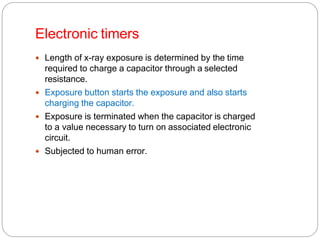 Electronic timers
 Length of x-ray exposure is determined by the time
required to charge a capacitor through a selected
resistance.
 Exposure button starts the exposure and also starts
charging the capacitor.
 Exposure is terminated when the capacitor is charged
to a value necessary to turn on associated electronic
circuit.
 Subjected to human error.
 