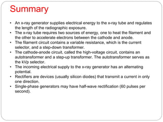 Summary
• An x-ray generator supplies electrical energy to the x-ray tube and regulates
the length of the radiographic exposure.
• The x-ray tube requires two sources of energy, one to heat the filament and
the other to accelerate electrons between the cathode and anode.
• The filament circuit contains a variable resistance, which is the current
selector, and a step-down transformer.
• The cathode-anode circuit, called the high-voltage circuit, contains an
autotransformer and a step-up transformer. The autotransformer serves as
the kVp selector.
• The incoming electrical supply to the x-ray generator has an alternating
potential.
• Rectifiers are devices (usually silicon diodes) that transmit a current in only
one direction.
• Single-phase generators may have half-wave rectification (60 pulses per
second).
 