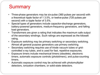 • Three-phase generators may be six-pulse (360 pulses per second) with
a theoretical ripple factor of 1 3.5%, or twelve-pulse (720 pulses per
second) with a ripple factor of 3.5%.
• Special types of generators include capacitor-discharge generators,
battery-powered generators, medium-frequency generators, and falling
load generators.
• Transformers are given a rating that indicates the maximum safe output
of the secondary windings. Such ratings are expressed as the kilowatt
rating.
• Exposure switching may be primary switching or secondary switching.
Almost all general purpose generators use primary switching.
• Secondary switching requires use of triode vacuum tubes or grid-
controlled x-ray tubes, and is used for fast, repetitive exposures.
• Exposure timers include mechanical timers (obsolete), electronic
timers, automatic exposure controls (phototimers), and pulse-counting
timers.
• Automatic exposure control may be achieved with photomultiplier
detectors, ionization chambers, or solid-state detectors.
Summary
 