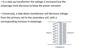 • In a step-up transformer the voltage is increased but the
amperage must decrease to keep the power constant.
• Conversely, a step-down transformer will decrease voltage
from the primary coil to the secondary coil, with a
corresponding increase in amperage.
 