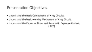 Presentation Objectives
• Understand the Basic Components of X ray Circuits.
• Understand the basic working Mechanism of X ray Circuit.
• Understand the Exposure Timer and Automatic Exposure Control.
( AEC)
 