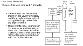 • Has three photocells.
• They are 5 or 6 cm long by 3–4 cm wide.
• For PA Chest, the two outside
chambers are usually activated,
and the x-ray beam transmitted
through the lungs determines
the exposure time.
• This prevents signal saturation in
the lung areas, which can occur
when the transmitted x-ray flux
is otherwise measured under the
highly attenuating mediastinum
with the center chamber.
 