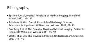 Bibliography,
• Sprawls P, et al, Physical Principals of Medical Imaging, Maryland:
Aspen: 1987,111-125
• Fosbinder R, Orth D et al, Essentials of Radiologic Science,
Pennsylvania: Lippincott Williams and Wilkins : 2011, 61- 73
• Bushberg J, et al, The Essential Physics of Medical Imaging, California:
Lippincott Willim and Wilkins, 2011, 65- 97
• Clarks, et al, Essential Physics in Imaging, United Kingdom, Churchill,
2013 , 42 - 46
 