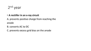 2nd year
• A rectiifer in an x-ray circuit
A. prevents positive charge from reaching the
anode
B. converts AC to DC
C. prevents excess grid bias on the anode
 