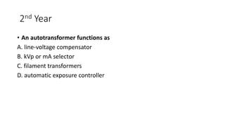 2nd Year
• An autotransformer functions as
A. line-voltage compensator
B. kVp or mA selector
C. filament transformers
D. automatic exposure controller
 