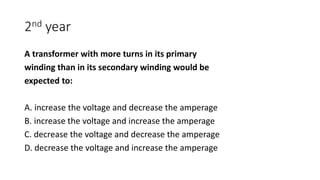 2nd year
A transformer with more turns in its primary
winding than in its secondary winding would be
expected to:
A. increase the voltage and decrease the amperage
B. increase the voltage and increase the amperage
C. decrease the voltage and decrease the amperage
D. decrease the voltage and increase the amperage
 