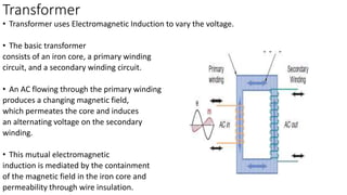 Transformer
• Transformer uses Electromagnetic Induction to vary the voltage.
• The basic transformer
consists of an iron core, a primary winding
circuit, and a secondary winding circuit.
• An AC flowing through the primary winding
produces a changing magnetic field,
which permeates the core and induces
an alternating voltage on the secondary
winding.
• This mutual electromagnetic
induction is mediated by the containment
of the magnetic field in the iron core and
permeability through wire insulation.
 