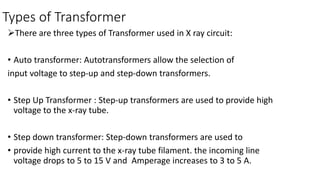 Types of Transformer
There are three types of Transformer used in X ray circuit:
• Auto transformer: Autotransformers allow the selection of
input voltage to step-up and step-down transformers.
• Step Up Transformer : Step-up transformers are used to provide high
voltage to the x-ray tube.
• Step down transformer: Step-down transformers are used to
• provide high current to the x-ray tube filament. the incoming line
voltage drops to 5 to 15 V and Amperage increases to 3 to 5 A.
 