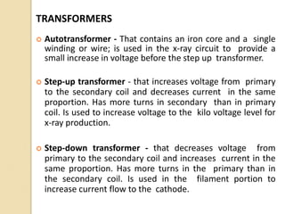 TRANSFORMERS
 Autotransformer - That contains an iron core and a single
winding or wire; is used in the x-ray circuit to provide a
small increase in voltage before the step up transformer.
 Step-up transformer - that increases voltage from primary
to the secondary coil and decreases current in the same
proportion. Has more turns in secondary than in primary
coil. Is used to increase voltage to the kilo voltage level for
x-ray production.
 Step-down transformer - that decreases voltage from
primary to the secondary coil and increases current in the
same proportion. Has more turns in the primary than in
the secondary coil. Is used in the filament portion to
increase current flow to the cathode.
 