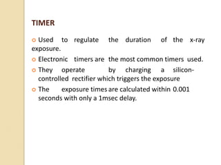 TIMER
 Used to regulate the duration of the x-ray
exposure.
 Electronic timers are the most common timers used.
 They operate by charging a silicon-
controlled rectifier which triggers the exposure
 The exposure times are calculated within 0.001
seconds with only a 1msec delay.
 
