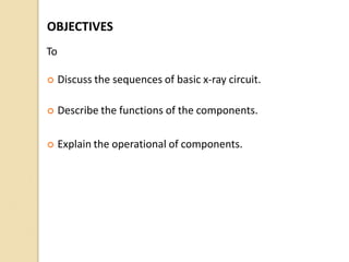 OBJECTIVES
To
 Discuss the sequences of basic x-ray circuit.
 Describe the functions of the components.
 Explain the operational of components.
 