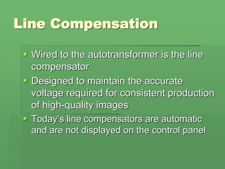 Line Compensation
 Wired to the autotransformer is the line
compensator
 Designed to maintain the accurate
voltage required for consistent production
of high-quality images
 Today’s line compensators are automatic
and are not displayed on the control panel
 