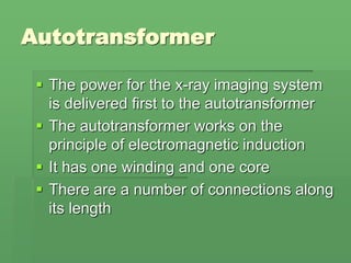 Autotransformer
 The power for the x-ray imaging system
is delivered first to the autotransformer
 The autotransformer works on the
principle of electromagnetic induction
 It has one winding and one core
 There are a number of connections along
its length
 