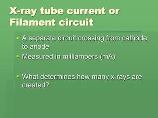 X-ray tube current or
Filament circuit
 A separate circuit crossing from cathode
to anode
 Measured in milliampers (mA)
 What determines how many x-rays are
created?
 