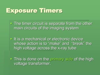 Exposure Timers
 The timer circuit is separate from the other
main circuits of the imaging system
 It is a mechanical or electronic device
whose action is to “make” and “break” the
high voltage across the x-ray tube
 This is done on the primary side of the high
voltage transformer.
 