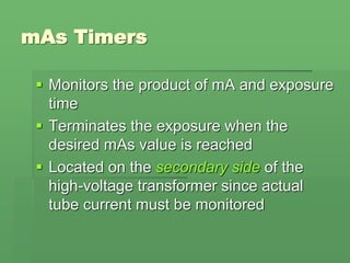 mAs Timers
 Monitors the product of mA and exposure
time
 Terminates the exposure when the
desired mAs value is reached
 Located on the secondary side of the
high-voltage transformer since actual
tube current must be monitored
 