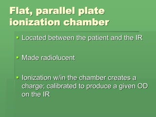 Flat, parallel plate
ionization chamber
 Located between the patient and the IR
 Made radiolucent
 Ionization w/in the chamber creates a
charge; calibrated to produce a given OD
on the IR
 