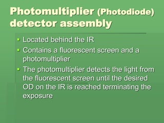 Photomultiplier (Photodiode)
detector assembly
 Located behind the IR
 Contains a fluorescent screen and a
photomultiplier
 The photomultiplier detects the light from
the fluorescent screen until the desired
OD on the IR is reached terminating the
exposure
 