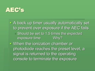 AEC’s
 A back up timer usually automatically set
to prevent over exposure if the AEC fails
 Should be set to 1.5 times the expected
exposure time Why?
 When the ionization chamber or
photodiode reaches the preset level, a
signal is returned to the operating
console to terminate the exposure
 