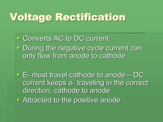 Voltage Rectification
 Converts AC to DC current
 During the negative cycle current can
only flow from anode to cathode
 E- must travel cathode to anode – DC
current keeps e- traveling in the correct
direction, cathode to anode
 Attracted to the positive anode
 