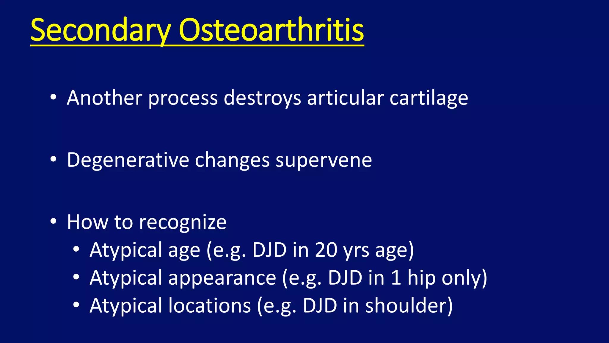 Secondary Osteoarthritis
• Another process destroys articular cartilage
• Degenerative changes supervene
• How to recognize
• Atypical age (e.g. DJD in 20 yrs age)
• Atypical appearance (e.g. DJD in 1 hip only)
• Atypical locations (e.g. DJD in shoulder)
 
