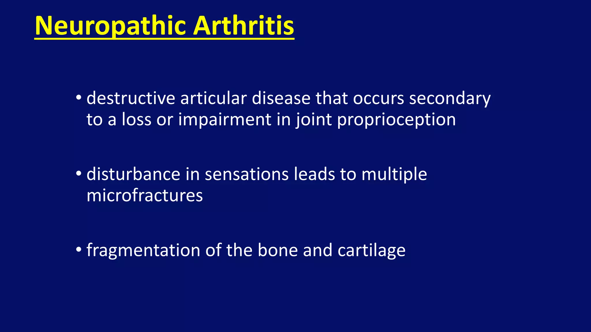 • destructive articular disease that occurs secondary
to a loss or impairment in joint proprioception
• disturbance in sensations leads to multiple
microfractures
• fragmentation of the bone and cartilage
Neuropathic Arthritis
 