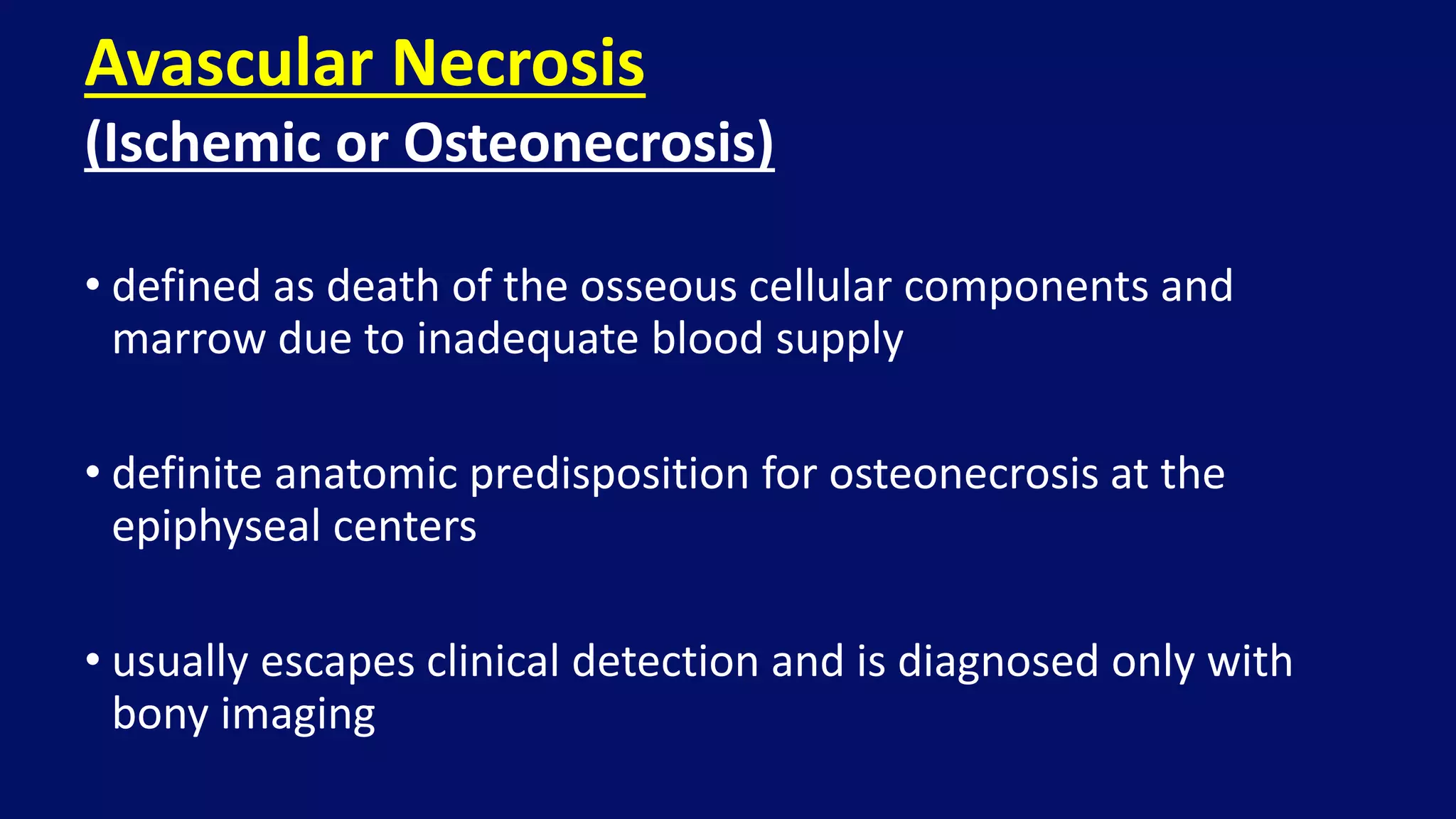 • defined as death of the osseous cellular components and
marrow due to inadequate blood supply
• definite anatomic predisposition for osteonecrosis at the
epiphyseal centers
• usually escapes clinical detection and is diagnosed only with
bony imaging
Avascular Necrosis
(Ischemic or Osteonecrosis)
 