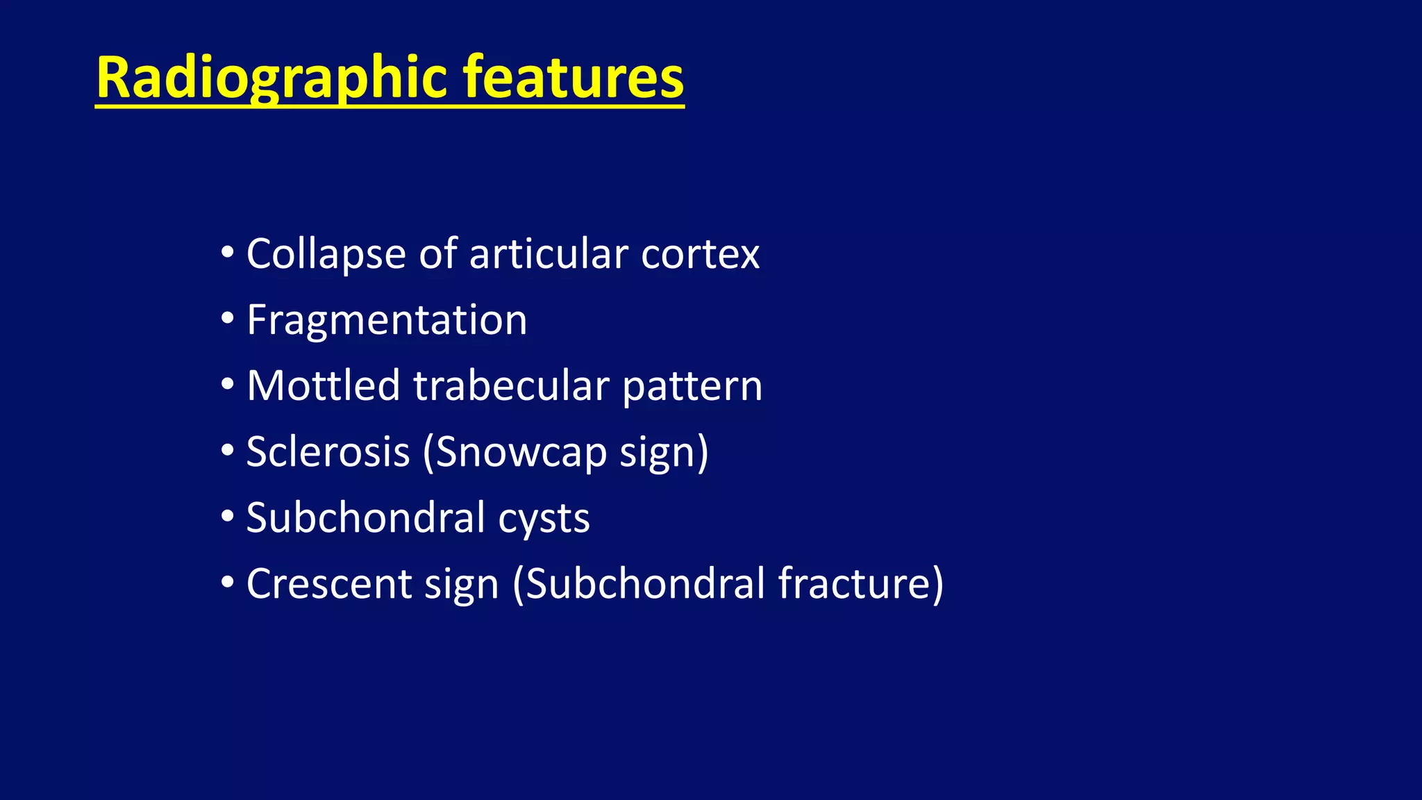 • Collapse of articular cortex
• Fragmentation
• Mottled trabecular pattern
• Sclerosis (Snowcap sign)
• Subchondral cysts
• Crescent sign (Subchondral fracture)
Radiographic features
 