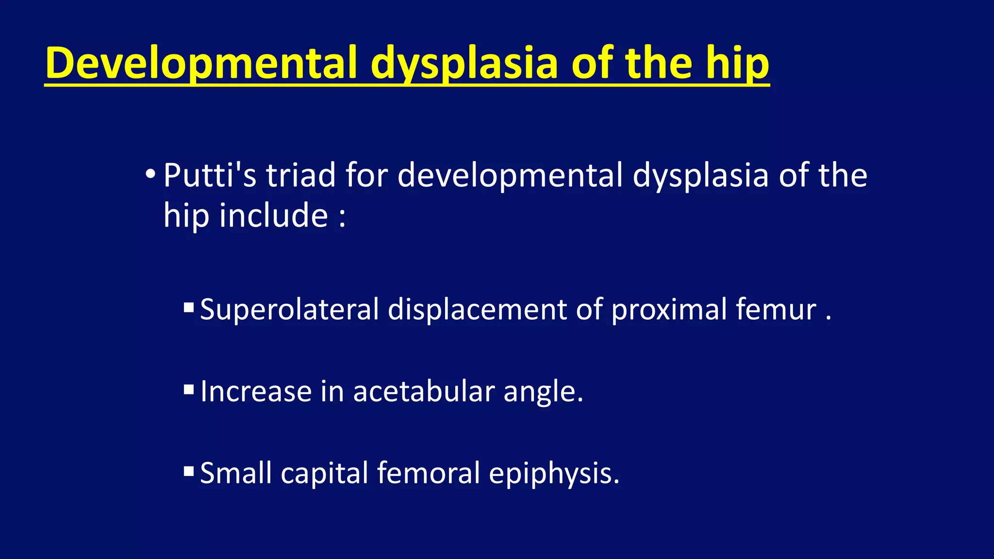 •Putti's triad for developmental dysplasia of the
hip include :
Superolateral displacement of proximal femur .
Increase in acetabular angle.
Small capital femoral epiphysis.
Developmental dysplasia of the hip
 