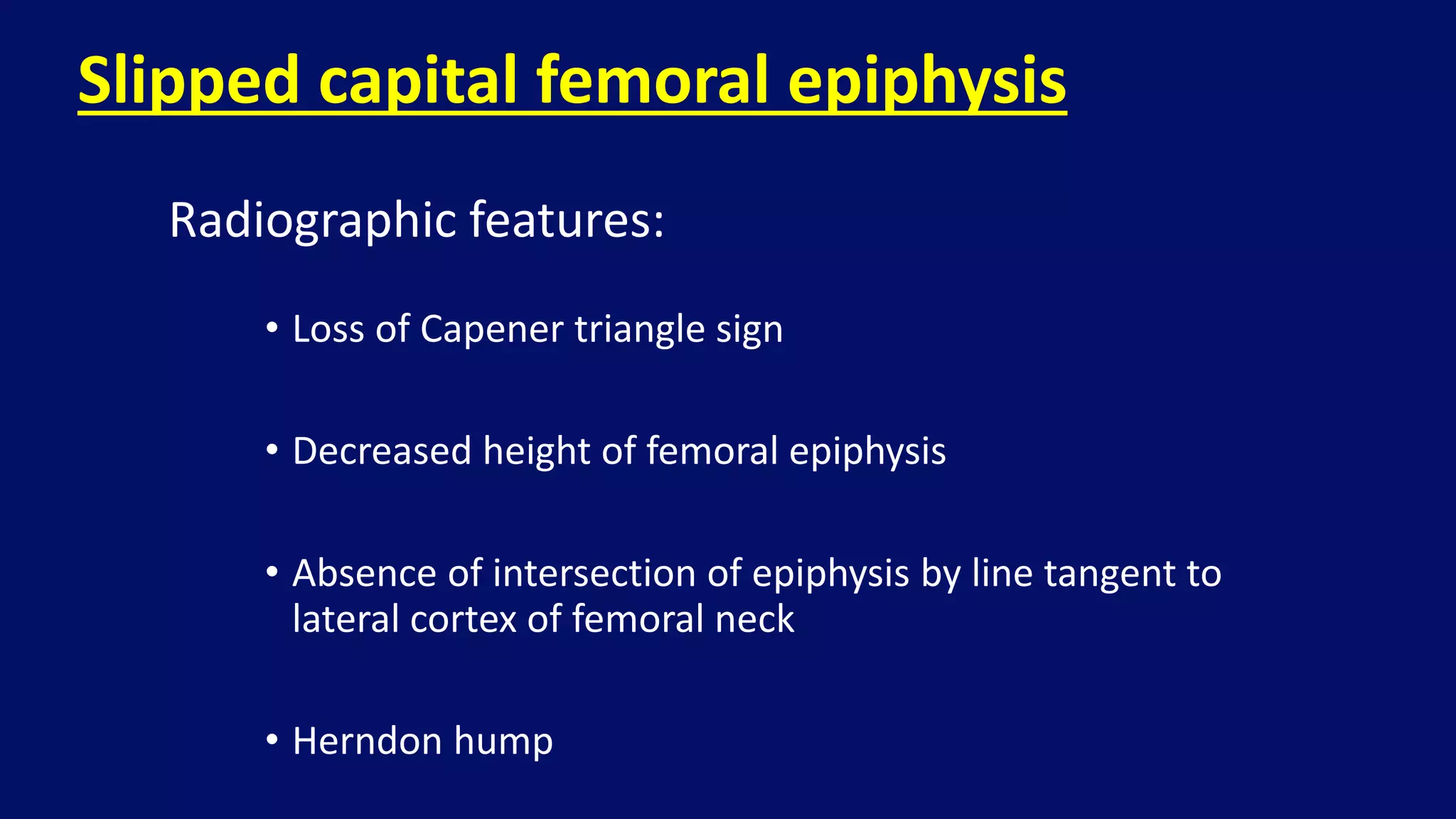 • Loss of Capener triangle sign
• Decreased height of femoral epiphysis
• Absence of intersection of epiphysis by line tangent to
lateral cortex of femoral neck
• Herndon hump
Slipped capital femoral epiphysis
Radiographic features:
 
