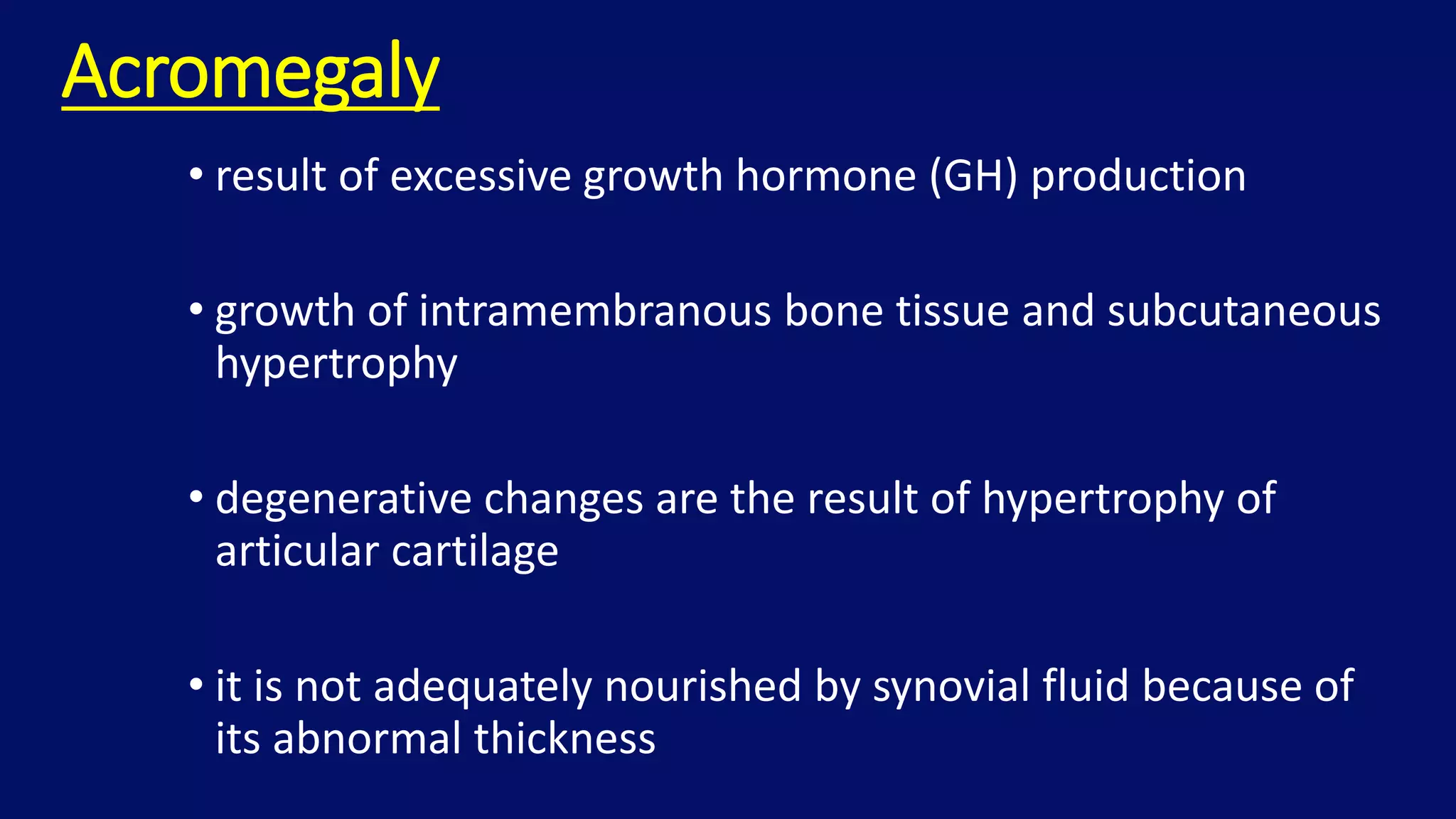 Acromegaly
• result of excessive growth hormone (GH) production
• growth of intramembranous bone tissue and subcutaneous
hypertrophy
• degenerative changes are the result of hypertrophy of
articular cartilage
• it is not adequately nourished by synovial fluid because of
its abnormal thickness
 
