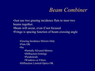 Beam Combiner 
•Just use two grazing incidence flats to steer two 
beams together. 
•Beats will occur, even if not focused 
•Fringe is spacing function of beam crossing angle 
•Grazing Incidence Mirrors Only 
•Flats OK 
•No 
•Partially Silvered Mirrors 
•Diffraction Gratings 
•Paraboloids 
•Windows or Filters 
•Diffraction Limited Optics OK 
 