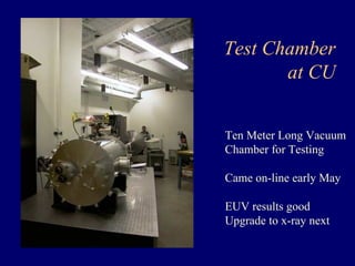 Test Chamber 
at CU 
Ten Meter Long Vacuum 
Chamber for Testing 
Came on-line early May 
EUV results good 
Upgrade to x-ray next 
 