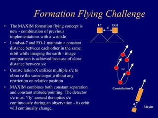 Formation Flying Challenge 
• The MAXIM formation flying concept is 
new - combination of previous 
implementations with a wrinkle 
• Landsat-7 and EO-1 maintain a constant 
distance between each other in the same 
orbit while imaging the earth - image 
comparison is achieved because of close 
distance between s/c 
• Constellation-X utilizes multiple s/c to 
observe the same target without any 
restriction on relative position 
• MAXIM combines both constant separation 
and constant attitude/pointing. The detector 
s/c must ‘fly’ around the optics s/c 
continuously during an observation - its orbit 
will continually change. 
L7 EO1 
d 
d 
Maxim 
L2 
Constellation-X 
 