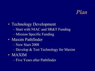 Plan 
• Technology Development 
– Start with NIAC and SRT Funding 
– Mission Specific Funding 
• Maxim Pathfinder 
– New Start 2008 
– Develop  Test Technology for Maxim 
• MAXIM 
– Five Years after Pathfinder 
 