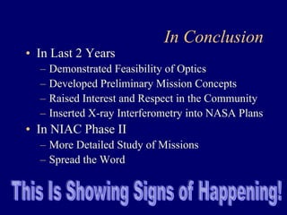 In Conclusion 
• In Last 2 Years 
– Demonstrated Feasibility of Optics 
– Developed Preliminary Mission Concepts 
– Raised Interest and Respect in the Community 
– Inserted X-ray Interferometry into NASA Plans 
• In NIAC Phase II 
– More Detailed Study of Missions 
– Spread the Word 
